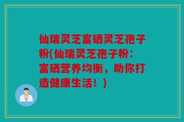 仙瑞灵芝富硒灵芝孢子粉(仙瑞灵芝孢子粉：富硒营养均衡，助你打造健康生活！)