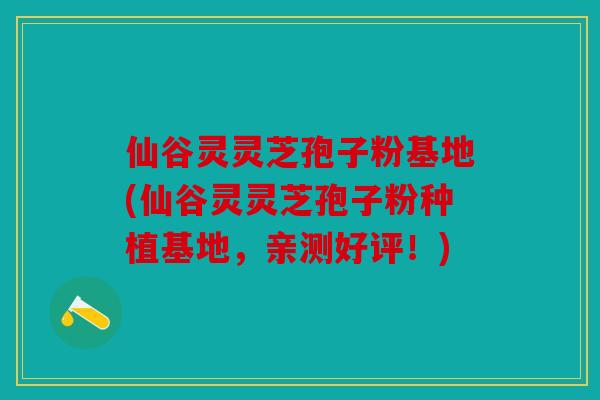 仙谷灵灵芝孢子粉基地(仙谷灵灵芝孢子粉种植基地，亲测好评！)