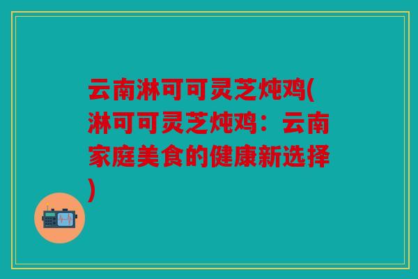 云南淋可可灵芝炖鸡(淋可可灵芝炖鸡：云南家庭美食的健康新选择)