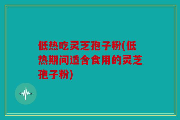 低热吃灵芝孢子粉(低热期间适合食用的灵芝孢子粉)