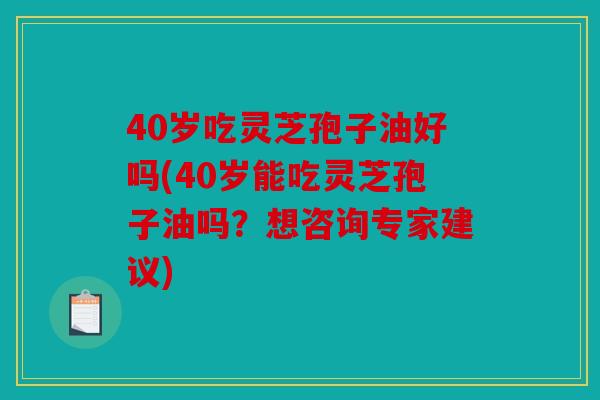 40岁吃灵芝孢子油好吗(40岁能吃灵芝孢子油吗？想咨询专家建议)