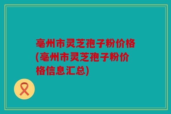 亳州市灵芝孢子粉价格(亳州市灵芝孢子粉价格信息汇总)