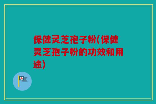 保健灵芝孢子粉(保健灵芝孢子粉的功效和用途)