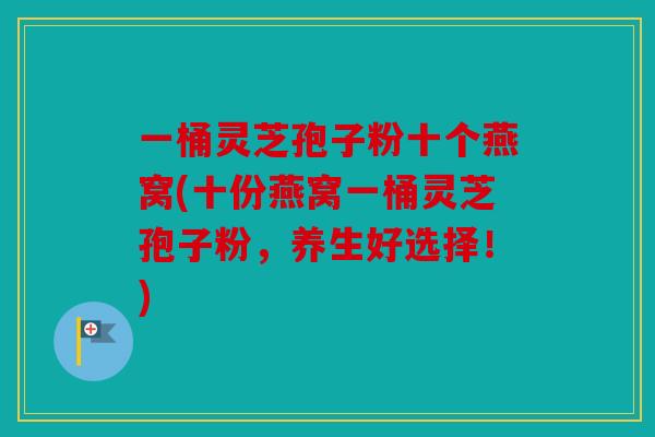 一桶灵芝孢子粉十个燕窝(十份燕窝一桶灵芝孢子粉，养生好选择！)