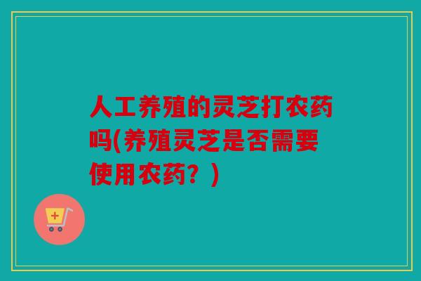 人工养殖的灵芝打农药吗(养殖灵芝是否需要使用农药？)