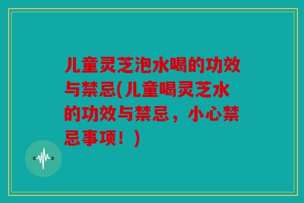 儿童灵芝泡水喝的功效与禁忌(儿童喝灵芝水的功效与禁忌，小心禁忌事项！)