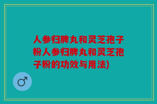 人参归脾丸和灵芝孢子粉人参归脾丸和灵芝孢子粉的功效与用法)