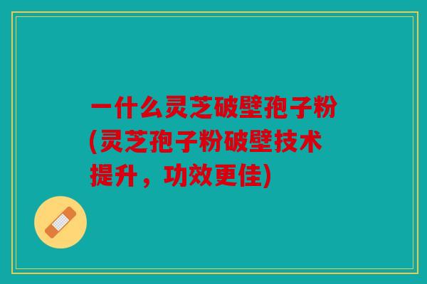 一什么灵芝破壁孢子粉(灵芝孢子粉破壁技术提升，功效更佳)
