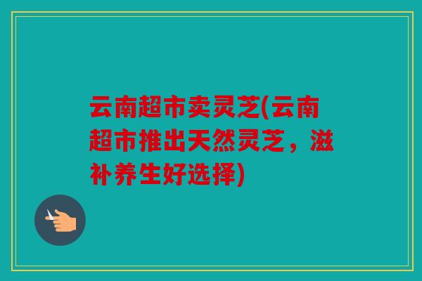 云南超市卖灵芝(云南超市推出天然灵芝，滋补养生好选择)