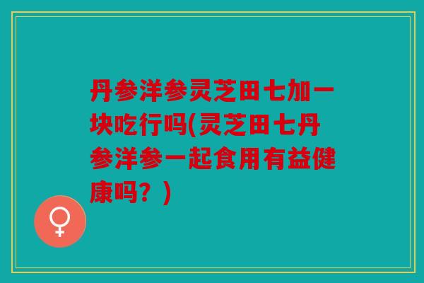 丹参洋参灵芝田七加一块吃行吗(灵芝田七丹参洋参一起食用有益健康吗？)