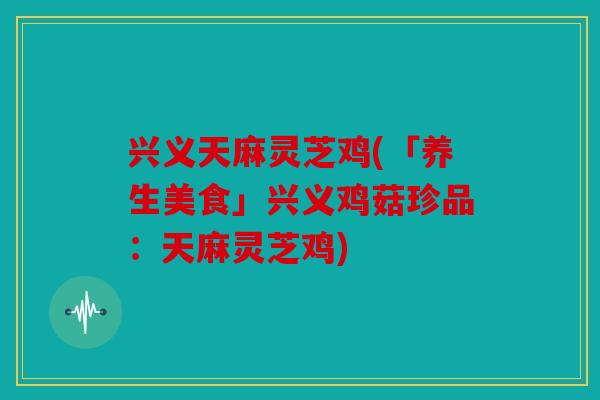 兴义天麻灵芝鸡(「养生美食」兴义鸡菇珍品：天麻灵芝鸡)