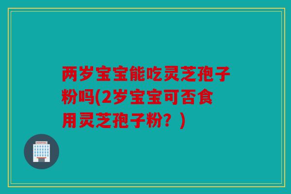 两岁宝宝能吃灵芝孢子粉吗(2岁宝宝可否食用灵芝孢子粉？)