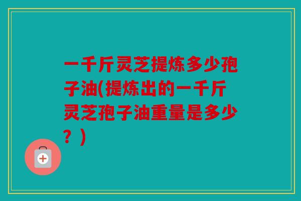 一千斤灵芝提炼多少孢子油(提炼出的一千斤灵芝孢子油重量是多少？)