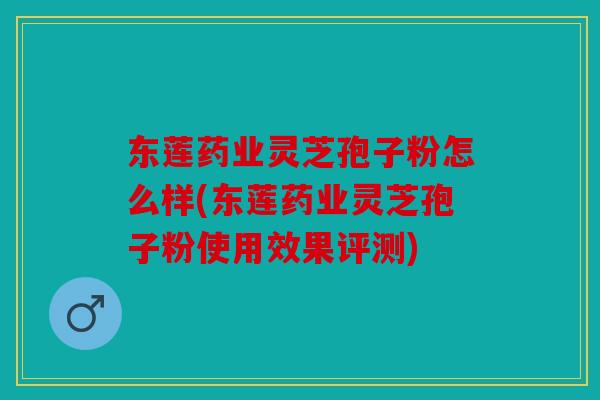 东莲药业灵芝孢子粉怎么样(东莲药业灵芝孢子粉使用效果评测)
