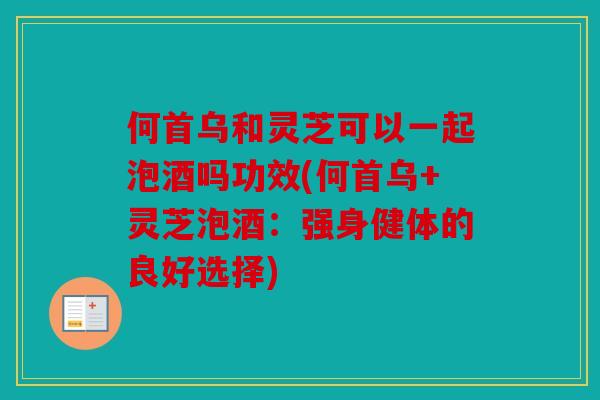 何首乌和灵芝可以一起泡酒吗功效(何首乌+灵芝泡酒：强身健体的良好选择)