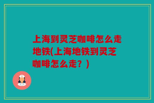 上海到灵芝咖啡怎么走地铁(上海地铁到灵芝咖啡怎么走？)