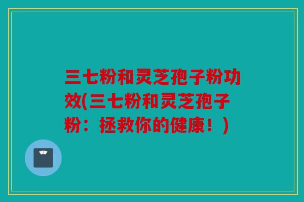 三七粉和灵芝孢子粉功效(三七粉和灵芝孢子粉：拯救你的健康！)