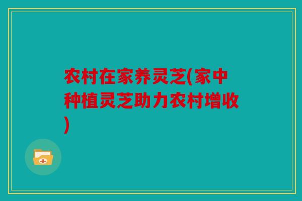 农村在家养灵芝(家中种植灵芝助力农村增收)