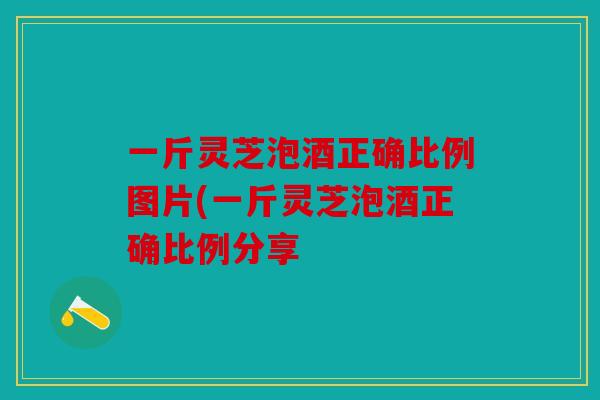 一斤灵芝泡酒正确比例图片(一斤灵芝泡酒正确比例分享
