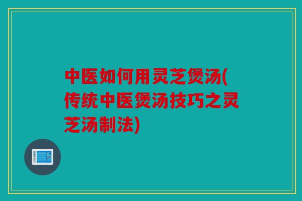 中医如何用灵芝煲汤(传统中医煲汤技巧之灵芝汤制法)