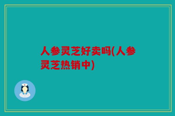 人参灵芝好卖吗(人参灵芝热销中)