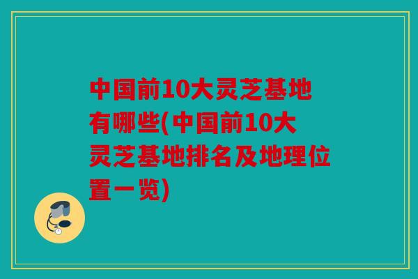 中国前10大灵芝基地有哪些(中国前10大灵芝基地排名及地理位置一览)