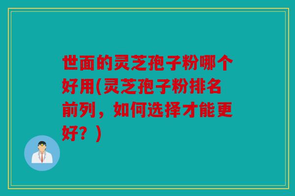 世面的灵芝孢子粉哪个好用(灵芝孢子粉排名前列，如何选择才能更好？)