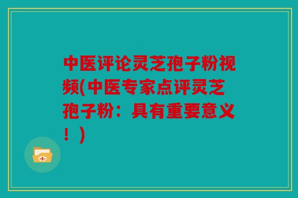 中医评论灵芝孢子粉视频(中医专家点评灵芝孢子粉：具有重要意义！)