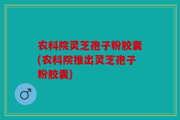 农科院灵芝孢子粉胶囊(农科院推出灵芝孢子粉胶囊)