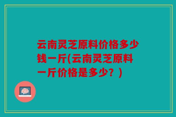 云南灵芝原料价格多少钱一斤(云南灵芝原料一斤价格是多少？)