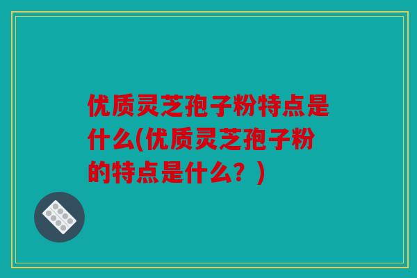 优质灵芝孢子粉特点是什么(优质灵芝孢子粉的特点是什么？)