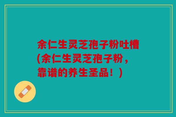 余仁生灵芝孢子粉吐槽(余仁生灵芝孢子粉，靠谱的养生圣品！)