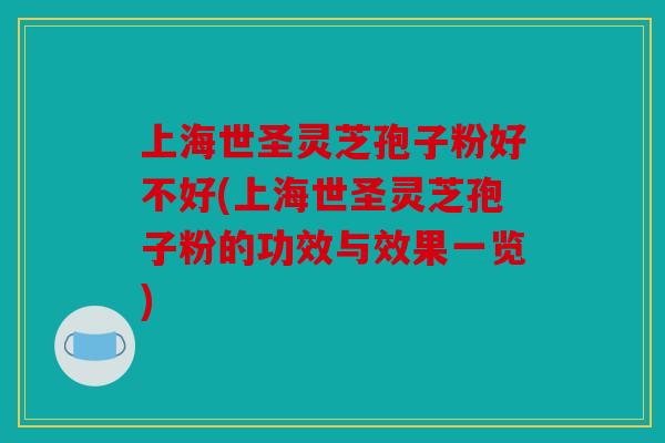 上海世圣灵芝孢子粉好不好(上海世圣灵芝孢子粉的功效与效果一览)