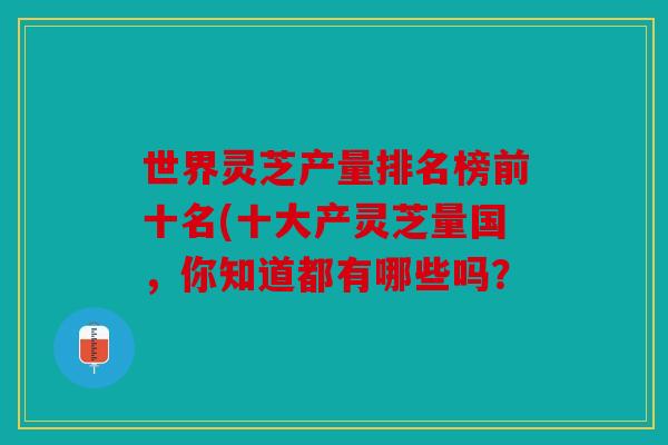 世界灵芝产量排名榜前十名(十大产灵芝量国，你知道都有哪些吗？