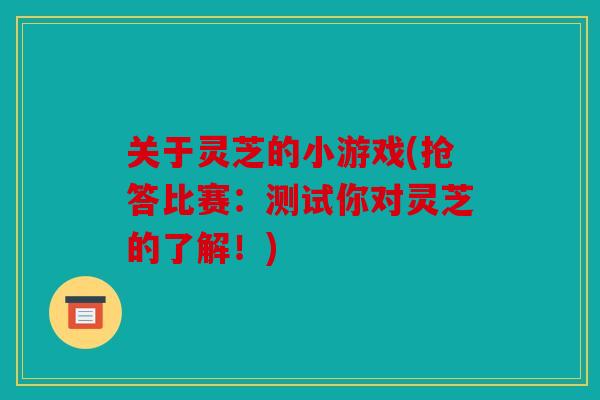 关于灵芝的小游戏(抢答比赛：测试你对灵芝的了解！)