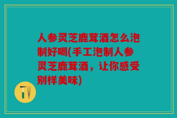 人参灵芝鹿茸酒怎么泡制好喝(手工泡制人参灵芝鹿茸酒，让你感受别样美味)
