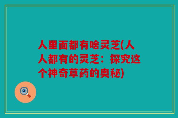 人里面都有啥灵芝(人人都有的灵芝：探究这个神奇草药的奥秘)