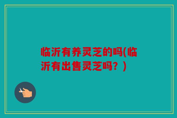临沂有养灵芝的吗(临沂有出售灵芝吗？)