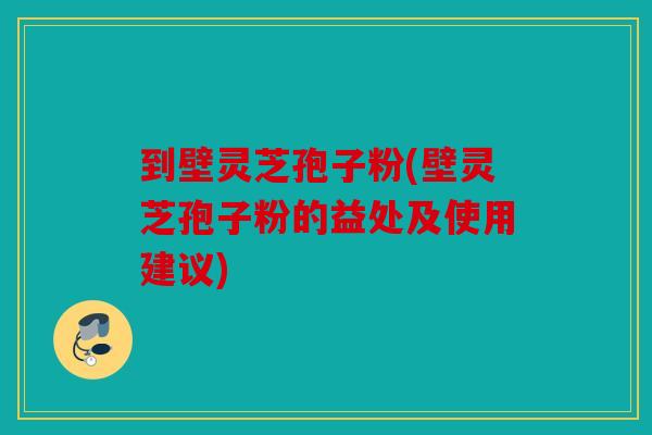 到壁灵芝孢子粉(壁灵芝孢子粉的益处及使用建议)