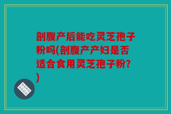 剖腹产后能吃灵芝孢子粉吗(剖腹产产妇是否适合食用灵芝孢子粉？)
