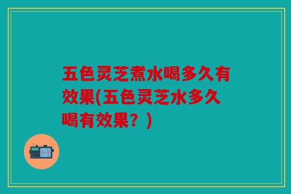 五色灵芝煮水喝多久有效果(五色灵芝水多久喝有效果？)