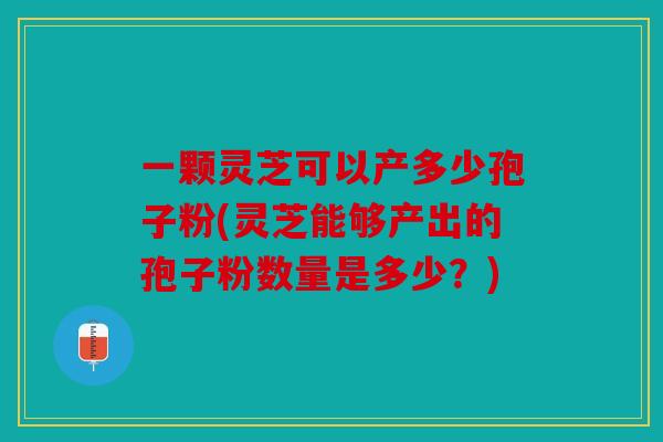 一颗灵芝可以产多少孢子粉(灵芝能够产出的孢子粉数量是多少？)