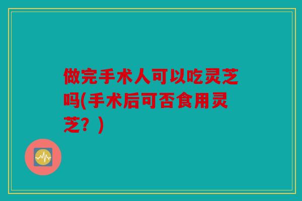 做完手术人可以吃灵芝吗(手术后可否食用灵芝？)