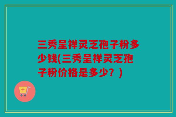 三秀呈祥灵芝孢子粉多少钱(三秀呈祥灵芝孢子粉价格是多少？)