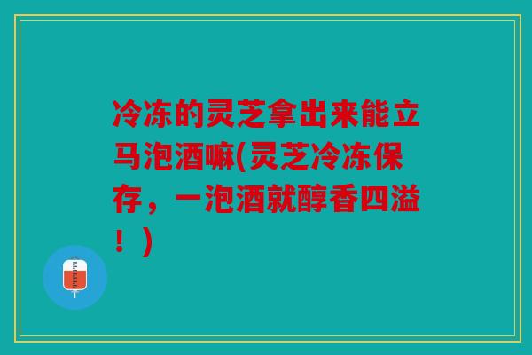 冷冻的灵芝拿出来能立马泡酒嘛(灵芝冷冻保存，一泡酒就醇香四溢！)