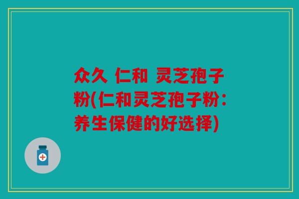众久 仁和 灵芝孢子粉(仁和灵芝孢子粉：养生保健的好选择)