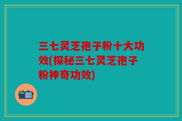 三七灵芝孢子粉十大功效(探秘三七灵芝孢子粉神奇功效)