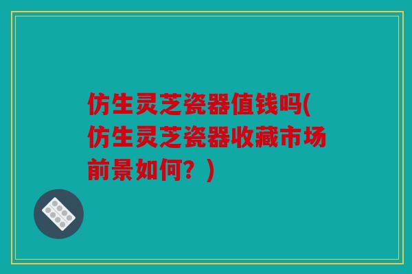 仿生灵芝瓷器值钱吗(仿生灵芝瓷器收藏市场前景如何？)