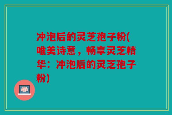 冲泡后的灵芝孢子粉(唯美诗意，畅享灵芝精华：冲泡后的灵芝孢子粉)