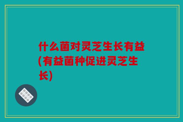 什么菌对灵芝生长有益(有益菌种促进灵芝生长)